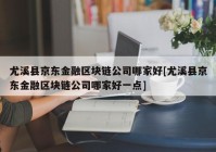 尤溪县京东金融区块链公司哪家好[尤溪县京东金融区块链公司哪家好一点]