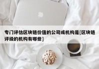 专门评估区块链价值的公司或机构是[区块链评级的机构有哪些]