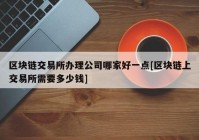 区块链交易所办理公司哪家好一点[区块链上交易所需要多少钱]